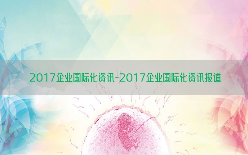 2017企业国际化资讯-2017企业国际化资讯报道