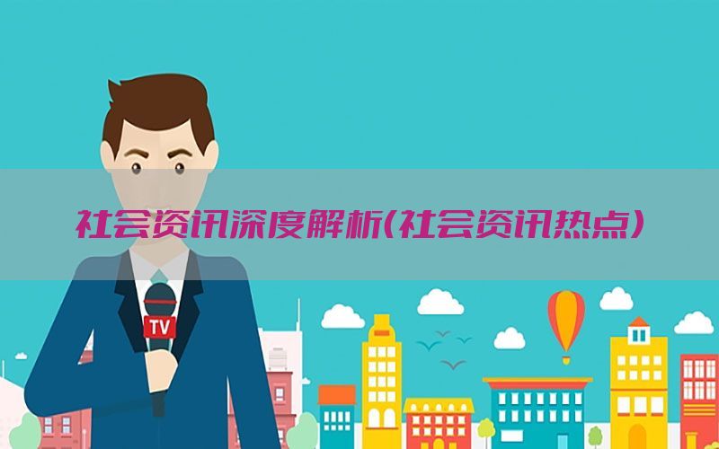 社会资讯深度解析（社会资讯热点）